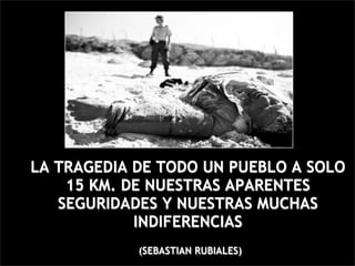LA TRAGEDIA DE TODO UN PUEBLO A SOLO
    15 KM. DE NUESTRAS APARENTES
   SEGURIDADES Y NUESTRAS MUCHAS
            INDIFERENCIAS
            (SEBASTIAN RUBIALES)
 