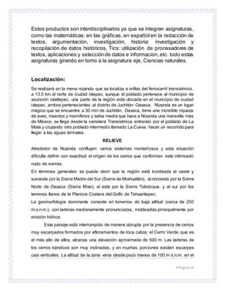  Página 10
Estos productos son interdisciplinarios ya que se integran asignaturas,
como las matemáticas: en las gráficas, en español en la redacción de
textos, argumentación, investigación, historia: investigación y
recopilación de datos históricos, Tics: utilización de procesadores de
textos, aplicaciones y selecciónde datos e informacion, etc. todo estas
asignaturas girando en torno a la asignatura eje, Ciencias naturales.
Localización:
Se realizará en la mena nizanda que se localiza a orillas del ferrocarril transístmico,
a 13.5 km al norte de ciudad ixtepec, aunque el poblado pertenece al municipio de
asunción ixtaltepec, una parte de la región está ubicada en el municipio de ciudad
ixtepec, ambos pertenecientes al distrito de Juchitán Oaxaca. Nizanda es un lugar
mágico que se encuentra a 30 min de Juchitán, Oaxaca, tiene una increíble riqueza
de aves, insectos y mamíferos y selva media que hace a Nizanda una maravilla más
de México, se llega desde la carretera Transístmica entrando por el poblado de La
Mata y cruzando otro poblado intermedio llamado La Cueva, hacer un recorrido para
llegar a las aguas termales.
RELIEVE
Alrededor de Nizanda confluyen varios sistemas montañosos y esta situación
dificulta definir con exactitud el origen de los cerros que conforman este intrincado
nudo de sierras.
En términos generales se puede decir que la región está bordeada al oeste y
suroeste por la Sierra Madre del Sur (Sierra de Miahuatlán), al noroeste por la Sierra
Norte de Oaxaca (Sierra Mixe), al este por la Sierra Tolistoque, y al sur por los
terrenos llanos de la Planicie Costera del Golfo de Tehuantepec.
La geomorfología dominante consiste en lomeríos de baja altitud (cerca de 250
m.s.n.m.), con laderas medianamente pronunciadas, moldeadas principalmente por
erosión hídrica.
Este paisaje está interrumpido de manera abrupta por la presencia de cerros
muy escarpados formados por afloramientos de roca caliza; el Cerro Verde, que es
el más alto de ellos, alcanza una elevación aproximada de 500 m. Las laderas de
los cerros kársticos son muy inclinadas, y en muchas porciones existen escarpes
casi verticales. La altitud de la zona varía desde poco menos de 100 m s.n.m. en el
 