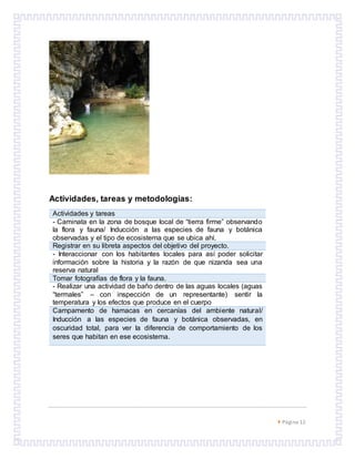  Página 12
Actividades, tareas y metodologías:
Actividades y tareas
- Caminata en la zona de bosque local de “tierra firme” observando
la flora y fauna/ Inducción a las especies de fauna y botánica
observadas y el tipo de ecosistema que se ubica ahí.
Registrar en su libreta aspectos del objetivo del proyecto.
- Interaccionar con los habitantes locales para así poder solicitar
información sobre la historia y la razón de que nizanda sea una
reserva natural
Tomar fotografías de flora y la fauna.
- Realizar una actividad de baño dentro de las aguas locales (aguas
“termales” – con inspección de un representante) sentir la
temperatura y los efectos que produce en el cuerpo
Campamento de hamacas en cercanías del ambiente natural/
Inducción a las especies de fauna y botánica observadas, en
oscuridad total, para ver la diferencia de comportamiento de los
seres que habitan en ese ecosistema.
 