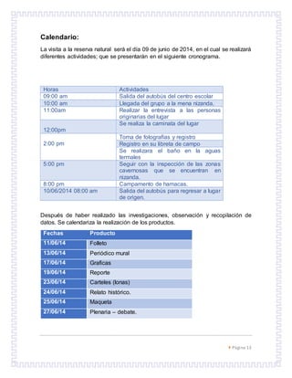  Página 13
Calendario:
La visita a la reserva natural será el día 09 de junio de 2014, en el cual se realizará
diferentes actividades; que se presentarán en el siguiente cronograma.
Horas Actividades
09:00 am Salida del autobús del centro escolar
10:00 am Llegada del grupo a la mena nizanda.
11:00am Realizar la entrevista a las personas
originarias del lugar
12:00pm
Se realiza la caminata del lugar
2:00 pm
Toma de fotografías y registro
Registro en su libreta de campo
Se realizara el baño en la aguas
termales
5:00 pm Seguir con la inspección de las zonas
cavernosas que se encuentran en
nizanda.
8:00 pm Campamento de hamacas.
10/06/2014 08:00 am Salida del autobús para regresar a lugar
de origen.
Después de haber realizado las investigaciones, observación y recopilación de
datos. Se calendariza la realización de los productos.
Fechas Producto
11/06/14 Folleto
13/06/14 Periódico mural
17/06/14 Graficas
19/06/14 Reporte
23/06/14 Carteles (lonas)
24/06/14 Relato histórico.
25/06/14 Maqueta
27/06/14 Plenaria – debate.
 