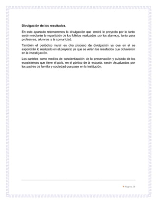  Página 24
Divulgación de los resultados.
En este apartado retomaremos la divulgación que tendrá le proyecto por lo tanto
serán mediante la repartición de los folletos realizados por los alumnos, tanto para
profesores, alumnos y la comunidad.
También el periódico mural es otro proceso de divulgación ya que en el se
expondrán lo realizado en el proyecto ya que se verán los resultados que obtuvieron
en la investigación.
Los carteles como medios de concientización de la preservación y cuidado de los
ecosistemas que tiene el país, en el pórtico de la escuela, serán visualizados por
los padres de familia y sociedad que pase en la institución.
 