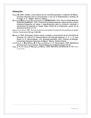  Página 25
Bibliografía.
Aranda, M. 2000. Huellas y otros rastros de los mamíferos grandes y medianos de México.
Comisión Nacional para el Conocimiento y Uso de la Biodiversidad e Instituto de
Ecología, A. C., Xalapa, Veracruz, México.
Secretaria del Medio Ambiente, RecursosNaturalesy Pesca (SEMARNAT). 2010. Norma Oficial Mexicana
NOM-059-SEMARNAT 2010. Protección ambiental-especies nativas de flora y fauna
silvestres-Categorías de riesgo y especificaciones para su inclusión, exclusión o
cambio-lista de especies en riesgo. Diario Oficial de la Federación, jueves 30 de
diciembre de 2010, 2:1-78
Soberón, J., y J. Llorente. 1993. The use of species accumulation functionsfor the predictionof species
richness. Conservation Biology 7:480-488.
Miranda, A. 2002. Diversidad, historia natural, ecología y conservación de los mamíferos de
Chamela. Pp. 359-377 in Historia Natural de Chamela (Noguera, F. A., J. H. Vera
Rivera, A. N. García-Aldrete, y M. Quesada-Avendaño, eds.). Instituto de Biología,
Universidad Nacional Autónoma de México, México, Distrito Federal.
Lira-Torres, I., L. Mora-Ambriz., M. A. Camacho-Escobar, y R. E. Galindo-Aguilar. 2005. Mastofauna
del Cerro de la Tuza, Oaxaca. Revista Mexicana de Mastozoología 9:6-20.
López, J. A., C. Lorenzo, F. Barragán, y J. Bolaños. 2009. Mamíferos terrestres de la 164 THERYA
Vol.2(2):155-168
 