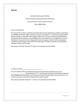  Página 26
Anexos.
Secretaria de Educación Pública
Instituto Estatal de Educación Pública de Oaxaca
Escuela Primaria “Centro escolar Juchitán”
Clave:20DPR1523X
A quiencorresponda:
Por el presente me dirijoaustedparasolicitarle de lamaneramásatentay amable sutotal apoyo
y facilidadesparallevaracabo un proyectoescolarconel grupo 4° “C” que tiene comopropósito
general conocerunecosistemade laregiónylograr tenerunaconcientizaciónfavorableparael
cuidadodel medioambiente,lametodologíaausarserá mediante unainvestigaciónenlamena
Nizaandaenla que alumnosde este grupovisitaraneste lugaryrealizaranciertasactividades
específicas paraconseguirinformaciónacercadel lugar.Sinnada más que decirme despidode
ustedde la maneramás amable.
Atte.Alumnosdel 2do.Semestre”C”de la Lic. En educaciónprimariaENUFI
C. Padre de Familia____________________________:
Por este mediome dirijoaustedparahacerle lainvitaciónhaciaustedparaque su hijo
____________________ perteneciente al 4°“C” este presente durante lasactividadesacadémicas
de investigaciónque enmandanuestroproyectoescolar“Descubriendounareservanatural”,sin
nada más que deciranticipamoslasgraciaspor suparticipación.
Atte.Alumnosdel 2do.Semestre ”C”de laLic. En educaciónprimariaENUFI.
 