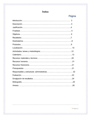  Página 2
Índice
Página
Introducción……………………………………………………………………… 3
Descripción………………………………………………………………………. 4
Justificación……………………………………………………………………….4
Finalidad………………………………………………………………………….. 5
Objetivos…………………………………………………………………………. 6
Resultados………………………………………………………………………...7
Destinatarios……………………………………………………………………….8
Productos………………………………………………………………………….9
Localización……………………………………………………………………….. 10
Actividades, tareas y metodologias……………………………………………..12
Calendario…………………………………………………………………………..13
Recursos materiales y tecnicos………………………………………………….20
Recursos humanos…………………………………………………………………21
Recursos financieros……………………………………………………………....21
Presupuestos……………………………………………………………………….21
Responsables y estructuras administrativas……………………………………. 22
Evaluación…………………………………………………………………………..23
Divulgación de resultados…………………………………………………………24
Bibliografía…………………………………………………………………………...25
Anexos……………………………………………………………………………….26
 