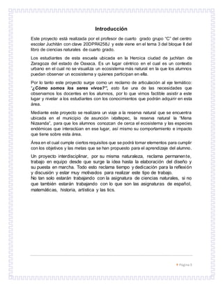  Página 3
Introducción
Este proyecto está realizada por el profesor de cuarto grado grupo “C” del centro
escolar Juchitán con clave 20DPR4258J y este viene en el tema 3 del bloque ll del
libro de ciencias naturales de cuarto grado.
Los estudiantes de esta escuela ubicada en la Heroica ciudad de juchitan de
Zaragoza del estado de Oaxaca. Es un lugar céntrico en el cual es un contexto
urbano en el cual no se visualiza un ecosistema más natural en la que los alumnos
puedan observar un ecosistema y quienes participan en ella.
Por lo tanto este proyecto surge como un reclamo de articulación al eje temático:
“¿Cómo somos los seres vivos?”, esto fue una de las necesidades que
observamos los docentes en los alumnos, por lo que vimos factible asistir a este
lugar y nivelar a los estudiantes con los conocimientos que podrán adquirir en esta
área.
Mediante este proyecto se realizara un viaje a la reserva natural que se encuentra
ubicada en el municipio de asunción ixtaltepec, la reserva natural la “Mena
Nizaanda”, para que los alumnos conozcan de cerca el ecosistema y las especies
endémicas que interactúan en ese lugar, así mismo su comportamiento e impacto
que tiene sobre esta área.
Área en el cual cumple ciertos requisitos que se podrá tomar elementos para cumplir
con los objetivos y las metas que se han propuesto para el aprendizaje del alumno.
Un proyecto interdisciplinar, por su misma naturaleza, reclama permanente,
trabajo en equipo desde que surge la idea hasta la elaboración del diseño y
su puesta en marcha. Todo esto reclama tiempo y dedicación para la reflexión
y discusión y estar muy motivados para realizar este tipo de trabajo.
No tan solo estarán trabajando con la asignatura de ciencias naturales, si no
que también estarán trabajando con lo que son las asignaturas de español,
matemáticas, historia, artística y las tics.
 