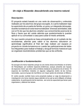  Página 4
Un viaje a Nizaanda: descubriendo una reserva natural.
Descripción:
El proyecto estará basado en una serie de observación y entrevista
realizado por los alumnos del grupo escogido, lo cual la realizaran bajo
la supervisiónde un padre de familia, un guía y un integrante delequipo,
durante la estancia en esta reservarealizaran diversas actividades;este
con el fin de que los alumnos amplíen sus conocimientos acerca de la
flora y fauna que ahí existe además que posteriormente lo puedan
aplicar en su comunidad o casa para cuidar el medio ambiente.
Ya que nuestro proyecto se basa principalmente en el cuidado de los
ecosistemas, además para saber si los alumnos obtuvieron un
aprendizaje significativo al final del viaje realizan por equipos un
proyecto en donde tomaremos en cuanta las participaciones de todos
los integrantes para realizar el trabajo y de igual formala manera en que
se organizan resolviéndolos problemas que se les enfrenta.
Justificación o fundamentación:
Se escogió a la mena nizaanda porque es una de las áreas encontradas en el istmo
de Tehuantepec por contener especies endémicas, aunque presenta una riqueza
de especies menor que otros sitios similares destacan la presencia de al menos 10
especies de mamíferos incluidos en algunas categorías dentro de las normas
nacionales, que es el grupo de mamíferos con mayor grado de amenaza en México.
El centro escolar Juchitán tiene como propósito realizar un viaje de observación e
investigación a la mena nizanda (agua caliente) en la cual se verá reflejado el trabajo
colaborativo, la participaciónde los alumnos, así como la capacidad que tienen para
organizarse y elaborar las tareas.
 
