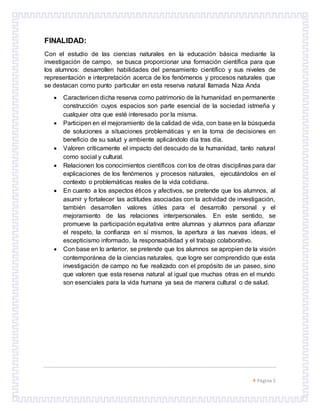  Página 5
FINALIDAD:
Con el estudio de las ciencias naturales en la educación básica mediante la
investigación de campo, se busca proporcionar una formación científica para que
los alumnos: desarrollen habilidades del pensamiento científico y sus niveles de
representación e interpretación acerca de los fenómenos y procesos naturales que
se destacan como punto particular en esta reserva natural llamada Niza Anda
 Caractericen dicha reserva como patrimonio de la humanidad en permanente
construcción cuyos espacios son parte esencial de la sociedad istmeña y
cualquier otra que esté interesado por la misma.
 Participen en el mejoramiento de la calidad de vida, con base en la búsqueda
de soluciones a situaciones problemáticas y en la toma de decisiones en
beneficio de su salud y ambiente aplicándolo día tras día.
 Valoren críticamente el impacto del descuido de la humanidad, tanto natural
como social y cultural.
 Relacionen los conocimientos científicos con los de otras disciplinas para dar
explicaciones de los fenómenos y procesos naturales, ejecutándolos en el
contexto o problemáticas reales de la vida cotidiana.
 En cuanto a los aspectos éticos y afectivos, se pretende que los alumnos, al
asumir y fortalecer las actitudes asociadas con la actividad de investigación,
también desarrollen valores útiles para el desarrollo personal y el
mejoramiento de las relaciones interpersonales. En este sentido, se
promueve la participación equitativa entre alumnas y alumnos para afianzar
el respeto, la confianza en sí mismos, la apertura a las nuevas ideas, el
escepticismo informado, la responsabilidad y el trabajo colaborativo.
 Con base en lo anterior, se pretende que los alumnos se apropien de la visión
contemporánea de la ciencias naturales, que logre ser comprendido que esta
investigación de campo no fue realizado con el propósito de un paseo, sino
que valoren que esta reserva natural al igual que muchas otras en el mundo
son esenciales para la vida humana ya sea de manera cultural o de salud.
 