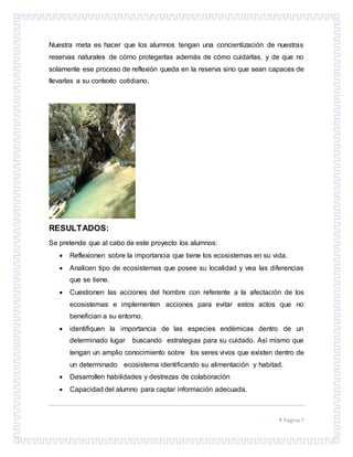  Página 7
Nuestra meta es hacer que los alumnos tengan una concientización de nuestras
reservas naturales de cómo protegerlas además de cómo cuidarlas, y de que no
solamente ese proceso de reflexión queda en la reserva sino que sean capaces de
llevarlas a su contexto cotidiano.
RESULTADOS:
Se pretende que al cabo de este proyecto los alumnos:
 Reflexionen sobre la importancia que tiene los ecosistemas en su vida.
 Analicen tipo de ecosistemas que posee su localidad y vea las diferencias
que se tiene.
 Cuestionen las acciones del hombre con referente a la afectación de los
ecosistemas e implementen acciones para evitar estos actos que no
benefician a su entorno.
 identifiquen la importancia de las especies endémicas dentro de un
determinado lugar buscando estrategias para su cuidado. Así mismo que
tengan un amplio conocimiento sobre los seres vivos que existen dentro de
un determinado ecosistema identificando su alimentación y habitad.
 Desarrollen habilidades y destrezas de colaboración
 Capacidad del alumno para captar información adecuada.
 