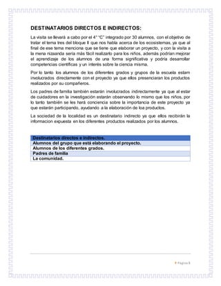 Página 8
DESTINATARIOS DIRECTOS E INDIRECTOS:
La visita se llevará a cabo por el 4° “C” integrado por 30 alumnos, con el objetivo de
tratar el tema tres del bloque II que nos habla acerca de los ecosistemas, ya que al
final de ese tema menciona que se tiene que elaborar un proyecto, y con la visita a
la mena nizaanda sería más fácil realizarlo para los niños, además podrían mejorar
el aprendizaje de los alumnos de una forma significativa y podría desarrollar
competencias científicas y un interés sobre la ciencia misma.
Por lo tanto los alumnos de los diferentes grados y grupos de la escuela estarn
involucrados directamente con el proyecto ya que ellos presenciaran los productos
realizados por su compañeros.
Los padres de familia también estarán involucrados indirectamente ya que al estar
de cuidadores en la investigación estarán observando lo mismo que los niños, por
lo tanto también se les hará conciencia sobre la importancia de este proyecto ya
que estarán participando, ayudando a la elaboración de loa productos.
La sociedad de la localidad es un destinatario indirecto ya que ellos recibirán la
informacion expuesta en los diferentes productos realizados por los alumnos.
Destinatarios directos e indirectos.
Alumnos del grupo que está elaborando el proyecto.
Alumnos de los diferentes grados.
Padres de familia
La comunidad.
 
