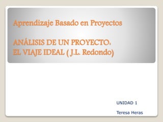 Aprendizaje Basado en Proyectos
ANÁLISIS DE UN PROYECTO:
EL VIAJE IDEAL ( J.L. Redondo)
UNIDAD 1
Teresa Heras
 