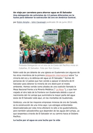 Un viaje por carretera para ahorrar agua en El Salvador
Una delegación de activistas de 12 países diferentes en la
lucha para detener la extracción de oro en América Central.
por Robin Amplio , John Cavanagh publicado 26 de junio 2013
Protesta Delegación en el sitio de la Costa del Pacífico mina en
Cabañas, El Salvador. Foto por Ron Carver.
Robin está de pie delante de una iglesia en Guatemala con algunos de
los otros miembros de la primera delegación internacional sobre "La
minería del oro y la defensa del agua en El Salvador." Somos 44
personas de 12 países que han venido a apoyar el derecho de El
Salvador para detener la minería de oro destruyen el medio
ambiente. Hemos venido como aliados de una coalición llamada la
Mesa Nacional frente a la Minería Metálica (" La Mesa "), y que han
viajado al otro lado de la frontera con Guatemala debido a que el
nacimiento del río Lempa que suministra la mayor parte del agua
dulce de El Salvador está aquí, en las montañas de Guatemala.
Goldcorp, una de las mayores empresas mineras de oro de Canadá,
es la construcción de una mina aquí. Los estragos ambientales
desencadenada por esta mina afectará no sólo a los guatemaltecos,
pero también salvadoreños que dependen de las aguas del Lempa, ya
que serpentea a través de El Salvador en su camino hacia el Océano
Pacífico.
La lucha por el agua es una lucha por la vida
 