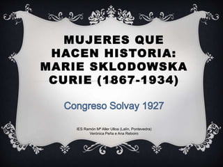 MUJERES QUE
HACEN HISTORIA:
MARIE SKLODOWSKA
CURIE (1867-1934)
IES Ramón Mª Aller Ulloa (Lalín, Pontevedra)
Verónica Peña e Ana Reboiro
 