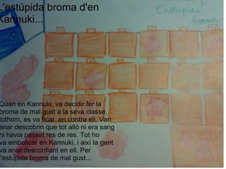 L'estúpida broma d'en Kannuki...         Quan en Kannuki, va decidir fer la broma de mal gust a la seva classe, tothom, es va ficar  en contra ell. Van anar descobrin que tot alló ni era sang ni havia passat res de res. Tot ho va embolicar en Kannuki, i així la gent va anar desconfiant en ell. Per l'estupida broma de mal gust... 