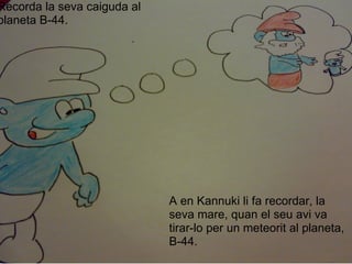 Recorda la seva caiguda al planeta B-44. A en Kannuki li fa recordar, la seva mare, quan el seu avi va tirar-lo per un meteorit al planeta, B-44. 