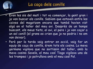 La caça dels conills
• Eren les sis del matí i tot va començar, la gent gran i
jo ven buscar als conills. Sabíem que estaven entre les
caixes del magatzem encara que també havien vist
algú en el taller del meu avi. Després de un temps
buscant, els meus tiets, el avi, el pare i jo ven caçar a
un sol conill (el grans es crien que jo no podria i no em
van deixar).
• Però per la tarda vaig entrar en acció, vaig fer un
equip de caça de conills, érem tots els cosins. La meva
germana vigilava que no sortissin del taller, amb la
meva cosina Savela, el meu cosí Tiago vigilava una de
les trampes i jo patrullava amb el meu cosí Pol.
 