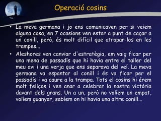Operació cosins
• La meva germana i jo ens comunicaven per si veiem
alguna cosa, en 7 ocasions ven estar a punt de caçar a
un conill, però, és molt difícil que atrapar-los en les
trampes...
• Aleshores ven canviar d'estratègia, em vaig ficar per
una mena de passadís que hi havia entre el taller del
meu avi i una verja que ens separava del veí. La meva
germana va espantar al conill i és va ficar per el
passadís i va caure a la trampa. Tots el cosins hi érem
molt feliços i ven anar a celebrar la nostra victòria
davant dels grans. Un a un, però no volíem un empat,
volíem guanyar, sabíem on hi havia una altre conill...
 