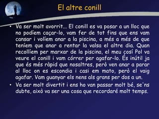 El altre conill
• Va ser molt avorrit... El conill es va posar a un lloc que
no podíem caçar-lo, vam fer de tot fins que ens vam
cansar i volíem anar a la piscina, a més a més de que
teníem que anar a rentar la valsa el altre dia. Quan
recollíem per marxar de la piscina, el meu cosí Pol va
veure el conill i vam córrer per agafar-lo. És inútil ja
que és més ràpid que nosaltres, però ven anar a parar
al lloc on es escondia i casi em mato, però el vaig
agafar. Vam guanyar els nens als grans per dos a un.
• Va ser molt divertit i ens ho van passar molt bé, se'ns
dubte, això va ser una cosa que recordaré molt temps.
 