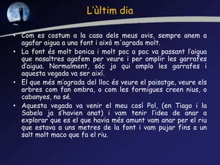 L’ùltim dia
• Com es costum a la casa dels meus avis, sempre anem a
agafar aigua a una font i això m'agrada molt.
• La font és molt bonica i molt poc a poc va passant l’aigua
que nosaltres agafem per veure i per omplir les garrafes
d’aigua. Normalment, sóc jo qui omplo les garrafes i
aquesta vegada va ser així.
• El que més m’agrada del lloc és veure el paisatge, veure els
arbres com fan ombra, o com les formigues creen nius, o
cabanyes, no sé.
• Aquesta vegada va venir el meu cosí Pol, (en Tiago i la
Sabela ja s’havien anat) i vam tenir l’idea de anar a
explorar que es el que havia més amunt vam anar per el riu
que estava a uns metres de la font i vam pujar fins a un
salt molt maco que fa el riu.
 