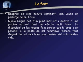 La font
• Després de cinc minuts caminant, vam veure un
paisatge de pel·lícula.
• Queia l’aigua des d’un punt més alt i donava a una
piscina natural fent un efecte molt bonic. La
disposició de les roques feia pensar que hi eres a un
paradís. I la posta de sol rematava l’escena fent
d’aquell lloc el més bonic que havíem vist a la nostre
vida.
 