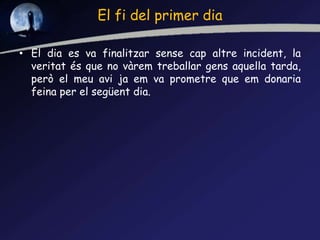 El fi del primer dia
• El dia es va finalitzar sense cap altre incident, la
veritat és que no vàrem treballar gens aquella tarda,
però el meu avi ja em va prometre que em donaria
feina per el següent dia.
 