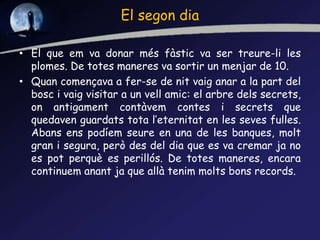 El segon dia
• El que em va donar més fàstic va ser treure-li les
plomes. De totes maneres va sortir un menjar de 10.
• Quan començava a fer-se de nit vaig anar a la part del
bosc i vaig visitar a un vell amic: el arbre dels secrets,
on antigament contàvem contes i secrets que
quedaven guardats tota l’eternitat en les seves fulles.
Abans ens podíem seure en una de les banques, molt
gran i segura, però des del dia que es va cremar ja no
es pot perquè es perillós. De totes maneres, encara
continuem anant ja que allà tenim molts bons records.
 
