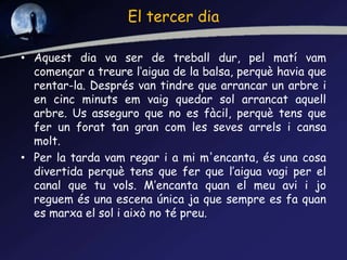 El tercer dia
• Aquest dia va ser de treball dur, pel matí vam
començar a treure l‘aigua de la balsa, perquè havia que
rentar-la. Després van tindre que arrancar un arbre i
en cinc minuts em vaig quedar sol arrancat aquell
arbre. Us asseguro que no es fàcil, perquè tens que
fer un forat tan gran com les seves arrels i cansa
molt.
• Per la tarda vam regar i a mi m'encanta, és una cosa
divertida perquè tens que fer que l’aigua vagi per el
canal que tu vols. M’encanta quan el meu avi i jo
reguem és una escena única ja que sempre es fa quan
es marxa el sol i això no té preu.
 