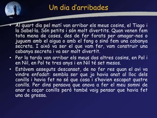 Un dia d’arribades
• Al quart dia pel matí van arribar els meus cosins, el Tiago i
la Sabel·la. Són petits i són molt divertits. Quan venen fem
tota mena de coses, des de fer forats per amagar-nos o
juguem amb el aigua o amb el fang o sinó fem una cabanya
secreta. I això va ser el que vam fer, vam construir una
cabanya secreta i va ser molt divertit.
• Per la tarda van arribar els meus dos altres cosins, en Pol i
en Nil, en Pol te tres anys i en Nil té set mesos.
• Estàvem asseguts descansat, de no fer res quan el avi va
vindre enfadat: sembla ser que jo havia anat al lloc dels
conills i havia fet no sé que cosa i s‘havien escapat quatre
conills. Per dins pensava que anava a fer el meu somni de
anar a caçar conills però també vaig pensar que havia fet
una de grossa.
 