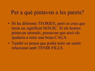 Per a què pintaven a les parets? Hi ha diferents TEORIES, però es creu que tenia un significat MÀGIC. Si els homes pintaven animals, pensaven que això els ajudaria a tenir una bona CAÇA.  També es pensa que podia tenir un sentit relacionat amb TENIR FILLS. 
