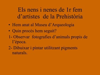 Els nens i nenes de 1r fem d’artistes  de la Prehistòria Hem anat al Museu d’Arqueologia Quin procés hem seguit? 1- Observar  fotografies d’animals propis de l’època. 2- Dibuixar i pintar utilitzant pigments naturals. 