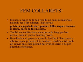 FEM COLLARETS! Els nens i nenes de 1r han recollit un munt de materials naturals per a fer collarets i han portat: petxines, cargols de mar, plomes, fulles seques, escorça d’arbre, peces de fusta, ossos... També han confeccionat unes peces de fang que han decorat amb un punxó, fent-hi gravats. Han dibuixat el projecte abans de fer-l’ho i l’han tornat a dibuixar quan ja havien fet el collaret, modificant-lo amb els canvis que s’han produït per avaries vàries o bé per qüestions estètiques. 