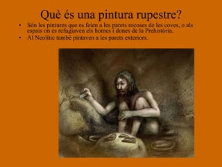 Què és una pintura rupestre? Són les pintures que es feien a les parets rocoses de les coves, o als espais on es refugiaven els homes i dones de la Prehistòria.  Al Neolític també pintaven a les parets exteriors. 