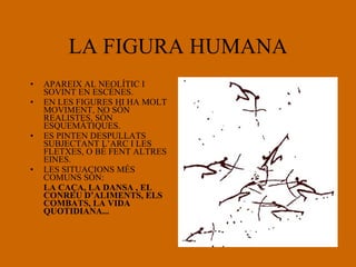 LA FIGURA HUMANA APAREIX AL NEOLÍTIC I SOVINT EN ESCÈNES. EN LES FIGURES HI HA MOLT MOVIMENT, NO SÓN REALISTES, SÓN ESQUEMÀTIQUES. ES PINTEN DESPULLATS SUBJECTANT L’ARC I LES FLETXES, O BÉ FENT ALTRES EINES. LES SITUACIONS MÉS COMUNS SÓN: LA CAÇA, LA DANSA , EL CONREU D’ALIMENTS, ELS COMBATS, LA VIDA QUOTIDIANA... 