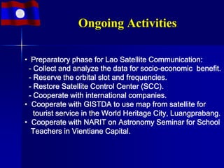 Ongoing Activities

• Preparatory phase for Lao Satellite Communication:
 - Collect and analyze the data for socio-economic benefit.
 - Reserve the orbital slot and frequencies.
 - Restore Satellite Control Center (SCC).
 - Cooperate with international companies.
• Cooperate with GISTDA to use map from satellite for
   tourist service in the World Heritage City, Luangprabang.
• Cooperate with NARIT on Astronomy Seminar for School
  Teachers in Vientiane Capital.
 