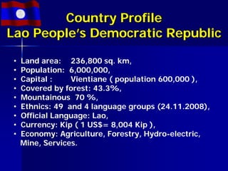 Country Profile
Lao People’s Democratic Republic

 •   Land area: 236,800 sq. km,
 •   Population: 6,000,000,
 •   Capital :    Vientiane ( population 600,000 ),
 •   Covered by forest: 43.3%,
 •   Mountainous 70 %,
 •   Ethnics: 49 and 4 language groups (24.11.2008),
 •   Official Language: Lao,
 •   Currency: Kip ( 1 US$= 8,004 Kip ),
 •   Economy: Agriculture, Forestry, Hydro-electric,
     Mine, Services.
 