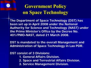 Government Policy
        on Space Technology
The Department of Space Technology (DST) has
been set up in April 2008 under the National
Authority for Science and Technology (NAST) under
the Prime Minister’s Office by the Decree No.
401/PMO-NAST, dated 21 March 2008.

DST is mandated to the overall Management and
Administration of Space Technology in Lao PDR.

DST consist of 3 Divisions:
     1. General Affairs Division.
     2. Space and Terrestrial Affairs Division.
     3. Service Management Division.
 