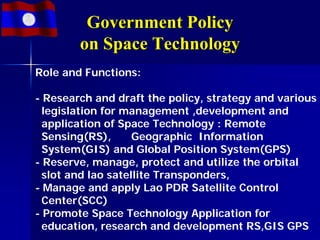 Government Policy
        on Space Technology
Role and Functions:

- Research and draft the policy, strategy and various
  legislation for management ,development and
  application of Space Technology : Remote
  Sensing(RS),      Geographic Information
  System(GIS) and Global Position System(GPS)
- Reserve, manage, protect and utilize the orbital
  slot and lao satellite Transponders,
- Manage and apply Lao PDR Satellite Control
  Center(SCC)
- Promote Space Technology Application for
  education, research and development RS,GIS GPS
 