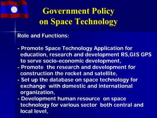 Government Policy
        on Space Technology
Role and Functions:

- Promote Space Technology Application for
  education, research and development RS,GIS GPS
  to serve socio-economic development,
- Promote the research and development for
  construction the rocket and satellite,
- Set up the database on space technology for
  exchange with domestic and international
  organization,
- Development human resource on space
  technology for various sector both central and
  local level,
 