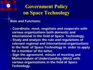 Government Policy
        on Space Technology
Role and Functions:

- Coordinate, meet, negotiate and cooperate with
  various organizations both domestic and
  international in the field of Space Technology,
- Study and analyze the rule and regulations of
  relevant regional and international organizations
 in the field of Space Technology in order to apply
 for a member of the latter,
- Sign the agreement, minute of meeting and
  Memorandum of Understanding (MoU) with
  various organizations in the field of Space
 Technology.
 