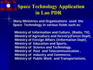 Space Technology Application
           in Lao PDR
- Many Ministries and Organizations used the
  Space Technology in various fields such as:

  Ministry of Information and Culture, (Radio, TV),
  Ministry of Agriculture and forestry(Forest Dept),
  Ministry of Foreign Affairs (Information Dept),
  Ministry of Education and Sports,
  Ministry of Science and Technology,
  Ministry of Post and Telecommunication ,
  Ministry of industry and Commerce,
  Ministry of Public Work and Transportations,
 