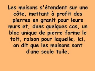 Les maisons s'étendent sur une
côte, mettant à profit des
pierres en granit pour leurs
murs et, dans quelques cas, un
bloc unique de pierre forme le
toit, raison pour laquelle, ici,
on dit que les maisons sont
d’une seule tuile.
 