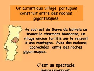 Au sud-est de Serra da Estrela se
trouve le charmant Monsanto, un
village ancien fortifié sur le versant
d'une montagne. Avec des maisons
accrochées entre des roches
gigantesques.
C'est un spectacle
Un autentique village portugais
construit entre des roches
gigantesques
 