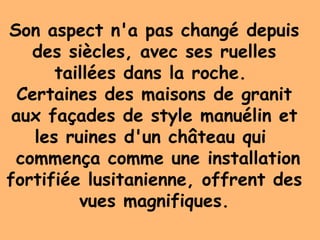 Son aspect n'a pas changé depuis
des siècles, avec ses ruelles
taillées dans la roche.
Certaines des maisons de granit
aux façades de style manuélin et
les ruines d'un château qui
commença comme une installation
fortifiée lusitanienne, offrent des
vues magnifiques.
 
