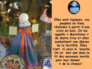 Elles sont typiques, ces
poupées en tissu
réalisées à partir d'une
croix en bois. On les
appelle « Marafonas »
de Santa Cruz et elles
symbolisent une déesse
de la fertilité. Elles
n’ont ni yeux ni bouche.
On en met une dans le
lit des nouveaux mariés
pour leur donner
« de la chance".
 