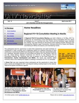 U N IIT E D N A T IIO N S V O L U N T E E R S IIN IIN D IIA
UN TED NAT ONS VOLUNTEERS N ND A




UNV Newsletter
     Vol - 4                                           Issue 7                                          April-June 2011
                                         Let’s Volunteer and Be the Changemakers



In This Issue                        Home Headlines
1   Home Headlines

2   IYV+10 News                      Regional IYV+10 Consultation Meeting in Manila
3   Bonn Bulletin

4   Meet your UNV Colleagues         A Regional IYV+10 Consultative Meeting was held in Manila on 3-4 May, 2011 for
                                                    th
                                     marking the 10 Anniversary of the International Year of Volunteers (IYV+10). Some
5   UN Calendar                      60 delegates from 21 countries from Asia, Pacific and the Caribbean region attended
                                     the meeting. The major themes for discussions at the meeting included: Advocacy and
6   Upcoming Holidays
                                     Campaigning; Effective Legal Frameworks; Voluntary Actions for Impact and Results;
6                                    Volunteering for MDGs and beyond; and Volunteering Trends.

                                    .
The participants had the opportunity to share their experiences and good practices on
volunteerism in their countries and to deliberate options for collective advocacy of their
contribution to achieving the Millennium Development Goals. India was represented by Mr.
A.K. Upadhyay, Secretary, Ministry of Youth Affairs and Sports, Mr. Anoj Chhetri, UNV PO           The year      2011 marks
and Ms. Amita Dahiya, National Coordinator for IYV+10, to this Regional IYV+10                     the 10th Anniversary of
Consultative Meeting. Mr. Upadhyay was one of panelist on the Panel discussion on                  the International Year of
Volunteerism, Human Development and MDGs. His inputs and remarks added                             Volunteers declared in
immense value to the meeting and helped in creating a momentum for IYV+10 campaign.                2001.

A Share Fair was also organized where participants got the opportunity to share their
plans, events and strategies for 2011 and beyond making a lasting impact on the national,
regional and global volunteerism agenda.




Mr. A.K. Upadhyay,secretary, MoYA & S                    IYV+10 Action Plan and          Mr. Anoj Chhetri, UNVPO
sharing his views during the panel                    Presentations by participating     presenting IYV+10 Action Plan
discussion on Volunteerism, Human                               countries                during the Share Fair
Development and MDGs

For further queries, email: Gul.Berry@undp.org                                     Please visit our website: www.undp.org.in/unv
 