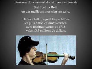 Personne donc ne s’est douté que ce violoniste était  Joshua   Bell ,  un des meilleurs musicien sur terre.   Dans ce hall, il a joué les partitions  les plus difficiles jamais écrites,  avec un Stradivarius de 1713  valant 3,5 millions de dollars. 