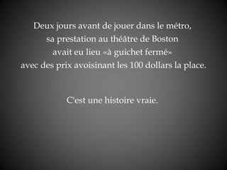 Deux jours avant de jouer dans le   métro,  sa prestation au théâtre de Boston  avait eu lieu « à guichet fermé »  avec des prix avoisinant les 100 dollars la place. C'est une histoire vraie.   