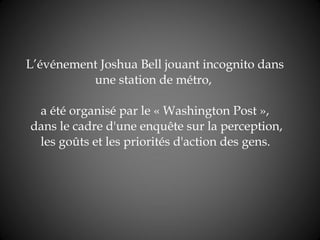 L’événement  Joshua Bell jouant incognito dans une station de métro ,   a été organisé par le « Washington Post »,  dans le cadre d'une enquête sur la perception,  les goûts et les priorités d'action des gens.     