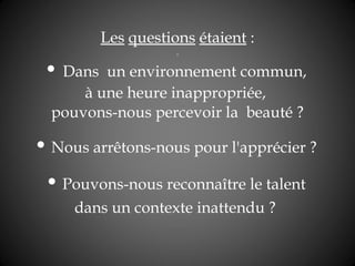 Les   questions   étaient  :   •  Dans  un environnement commun,  à une heure inappropriée,  pouvons-nous percevoir la  beauté ?   •  Nous arrêtons-nous pour l'apprécier ?  •  Pouvons-nous reconnaître le talent  dans un contexte inattendu ?   