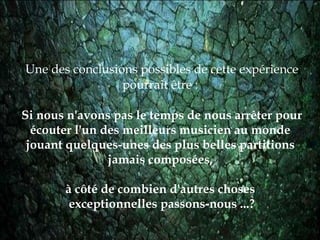 Une des conclusions possibles de cette expérience pourrait être :  Si  n ous n'avons pas le temps de nous arrêter pour écouter l'un des meilleurs musicien au monde  jouant quelques-unes des plus belles partitions  jamais composées,  à côté de combien d'autres choses  exceptionnelles passons-nous ...? 