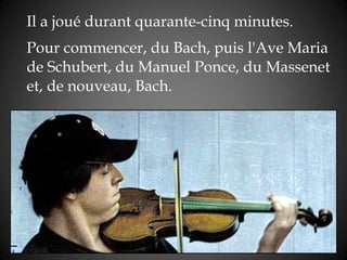 Il a joué durant quarante-cinq   minutes.  Pour commencer,  du  Bach, puis l'Ave Maria de Schubert, du Manuel Ponce, du Massenet et, de   nouveau, Bach. 